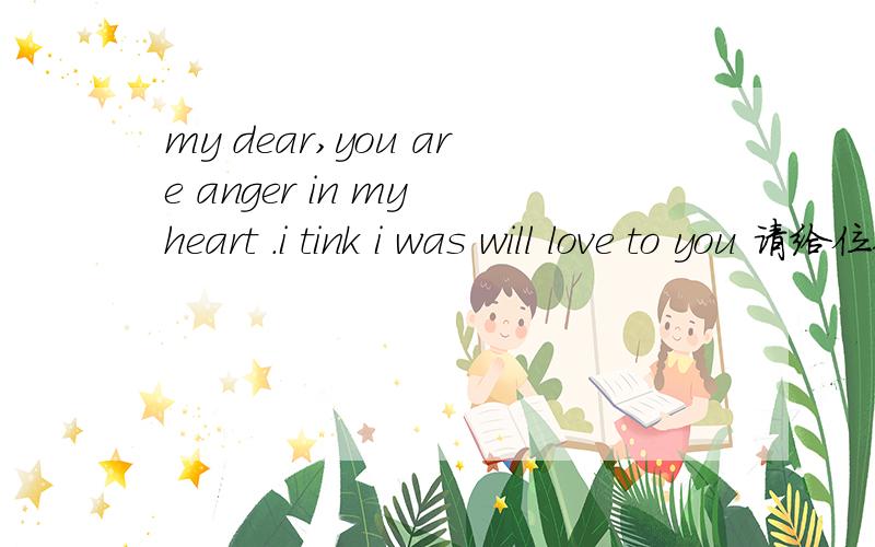 my dear,you are anger in my heart .i tink i was will love to you 请给位翻译一下,有语法错误吗?
