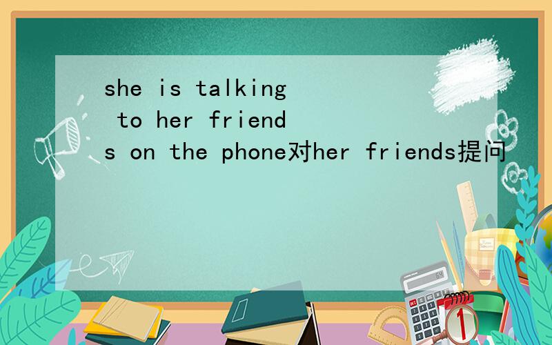 she is talking to her friends on the phone对her friends提问