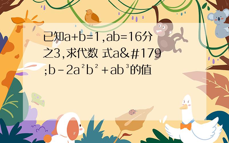已知a+b=1,ab=16分之3,求代数 式a³b-2a²b²＋ab³的值