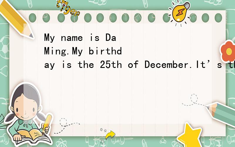 My name is Da Ming.My birthday is the 25th of December.It’s the Christmas day.You know it’s also the birthday of a scientist Newton .He is a prodigy.So I have a clear head .Too.I am a girl with short hair and I wear a pair of glasses.It doesn’t