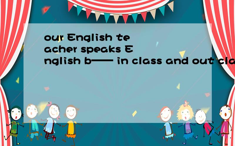 our English teacher speaks English b—— in class and out class 意思
