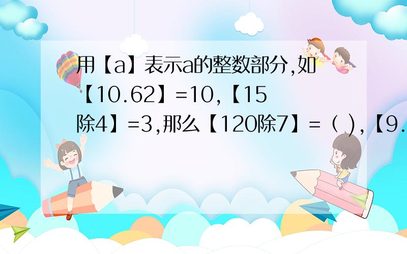 用【a】表示a的整数部分,如【10.62】=10,【15除4】=3,那么【120除7】=（ ),【9.47-1.83】=( ）