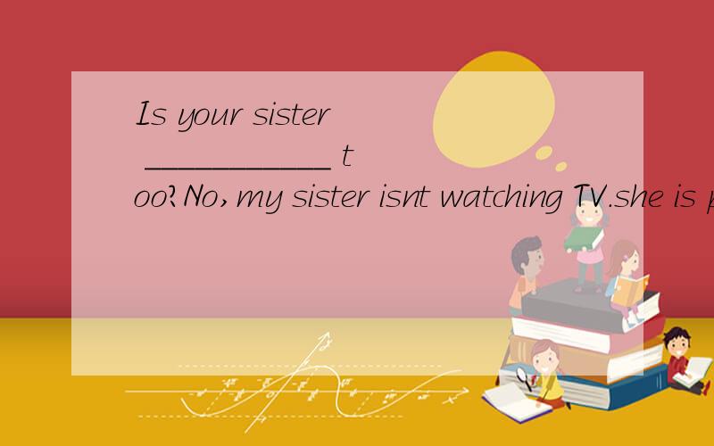 Is your sister ___________ too?No,my sister isnt watching TV.she is playing.