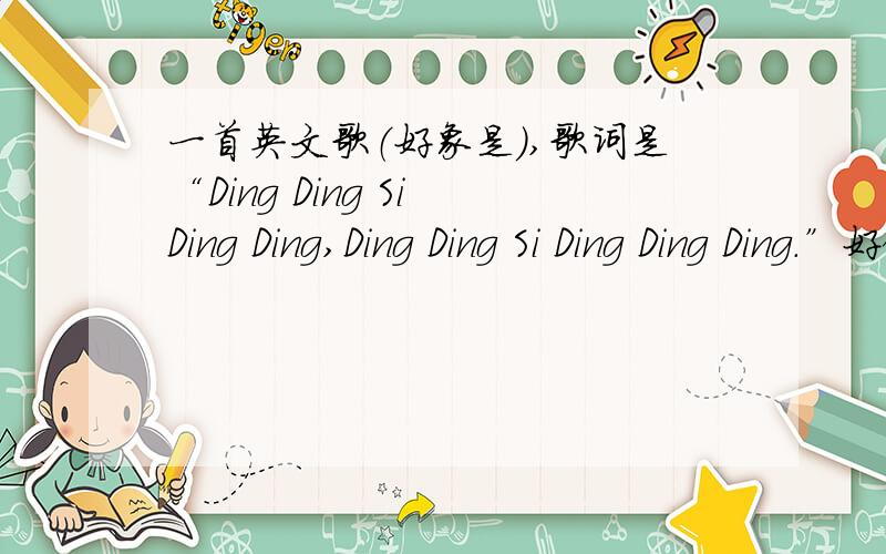 一首英文歌（好象是）,歌词是“Ding Ding Si Ding Ding,Ding Ding Si Ding Ding Ding.”好像是dj舞曲,