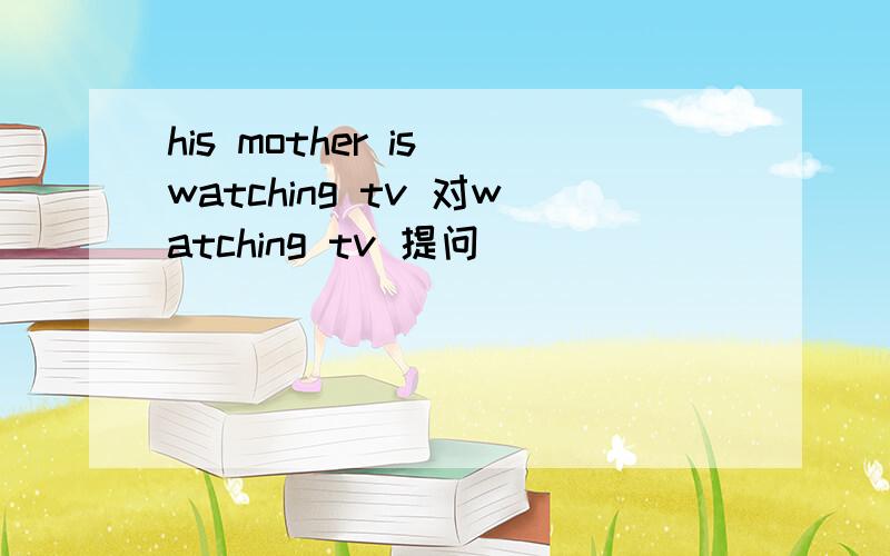 his mother is watching tv 对watching tv 提问
