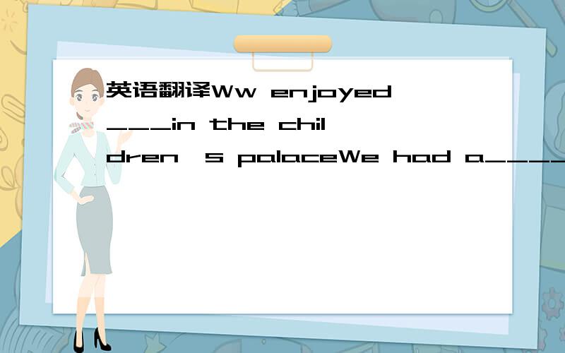 英语翻译Ww enjoyed___in the children's palaceWe had a____ ____ in the children's palace