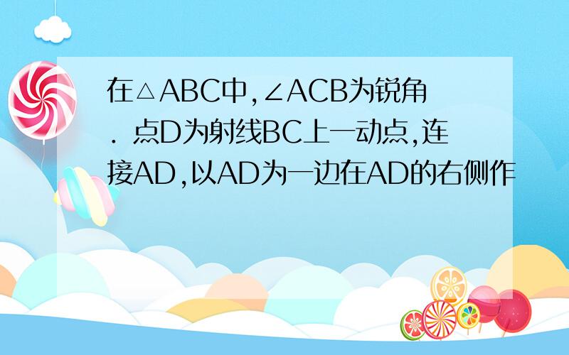 在△ABC中,∠ACB为锐角．点D为射线BC上一动点,连接AD,以AD为一边在AD的右侧作