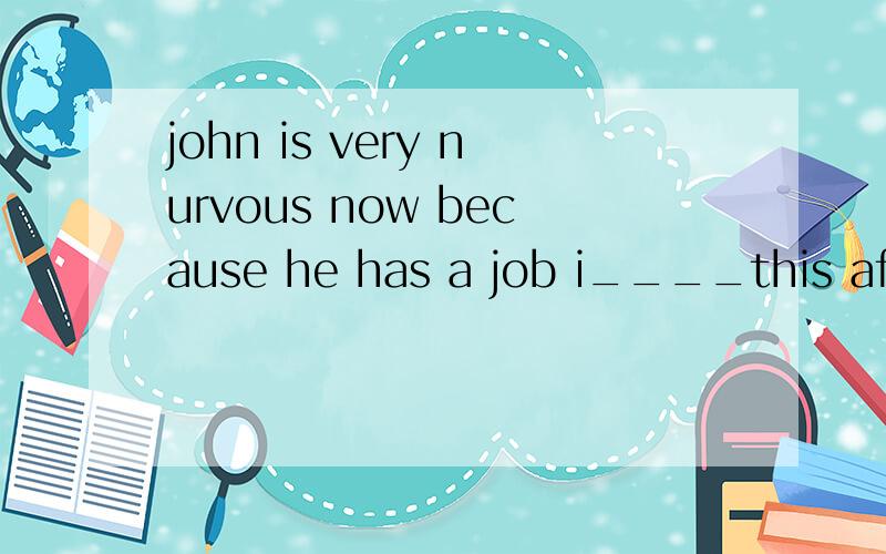 john is very nurvous now because he has a job i____this afternoon