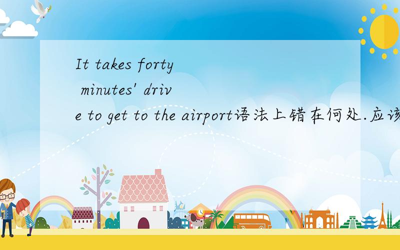 It takes forty minutes' drive to get to the airport语法上错在何处.应该怎么改（不能去掉take drive）或者没有错