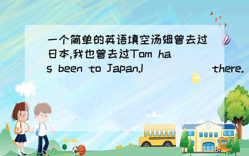一个简单的英语填空汤姆曾去过日本,我也曾去过Tom has been to Japan.I（）（）（）there.