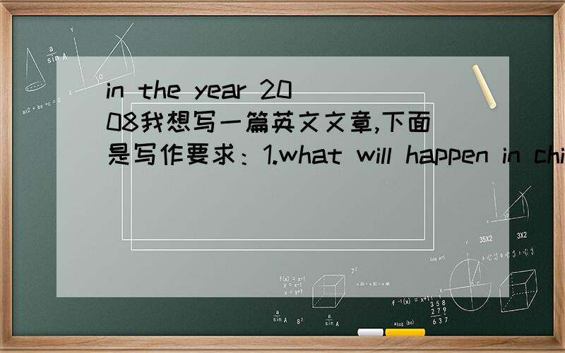 in the year 2008我想写一篇英文文章,下面是写作要求：1.what will happen in china in 20082.what will happen to you in 20083.what are you going to do from now in the Beijing 2008 Olympic第三题改为3.what are you going to do from now