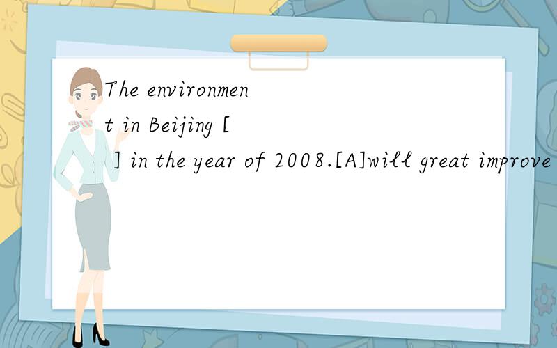 The environment in Beijing [ ] in the year of 2008.[A]will great improve [B]will improve greatly [C]will be greatly improved [D]will be improved great