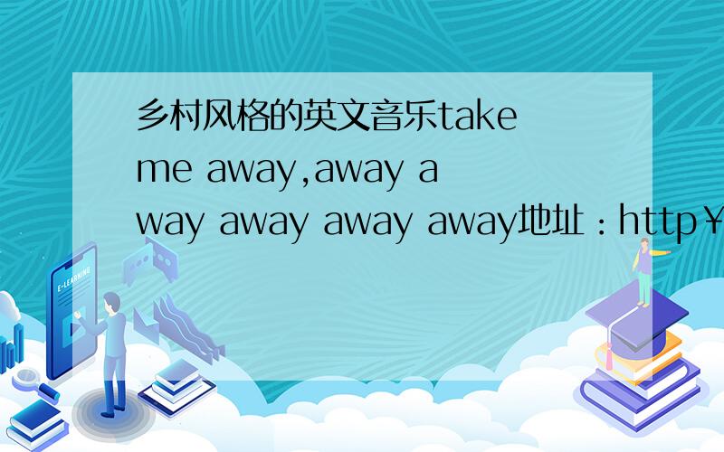 乡村风格的英文音乐take me away,away away away away away地址：http￥://￥v.youku.￥com/v_show/id_XMjgzMzg3NTA0￥.html请把￥收了