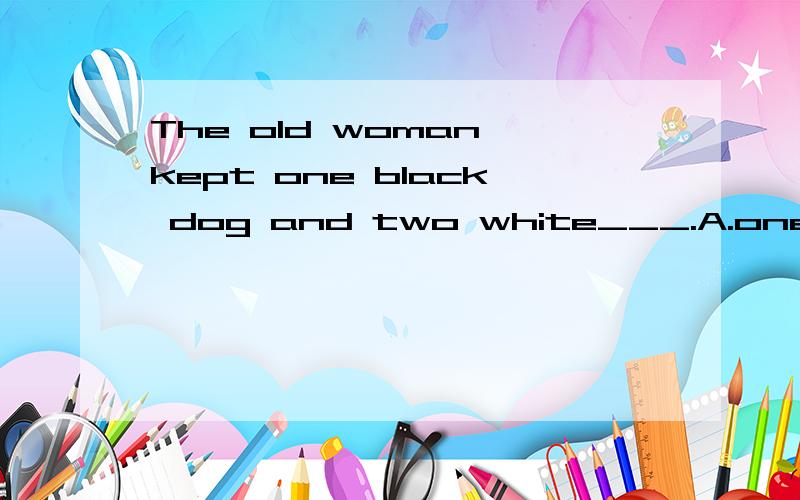 The old woman kept one black dog and two white___.A.one B.ones C.those D.one's各位大哥大姐帮下忙吧为什么这道题选B啊不是说同类不同个用that吗为毛是one啊这两个有什么区别啊感激你的大恩大德啊
