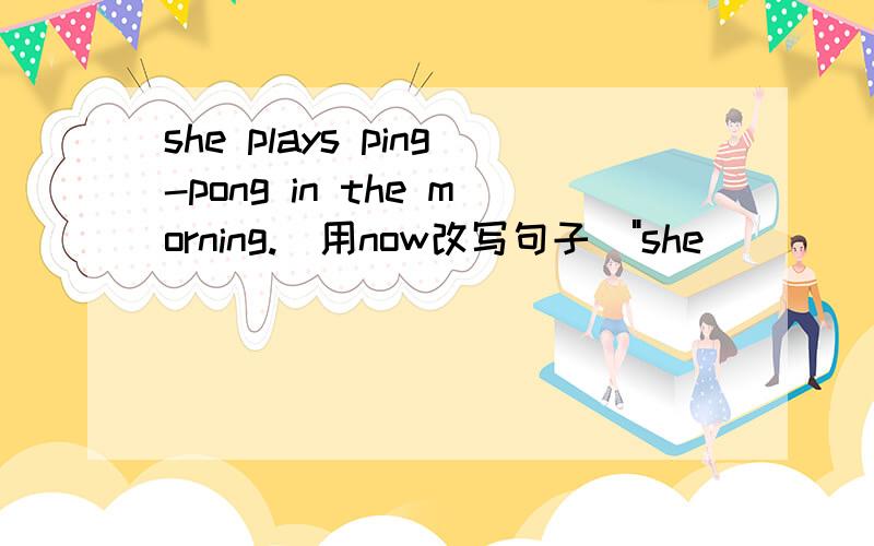 she plays ping-pong in the morning.(用now改写句子)