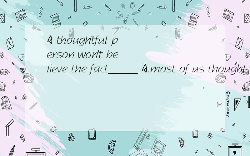 A thoughtful person won't believe the fact_____ A.most of us thought to be true B.that most of us thought it were to true c.what most of us thought was true d.as most of us thought true B 为什么不行