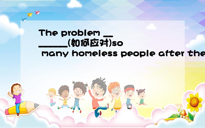 The problem ________(如何应对)so many homeless people after the earthquake worries the government leaders a lot.湖北完成句子能否用that how to deal with