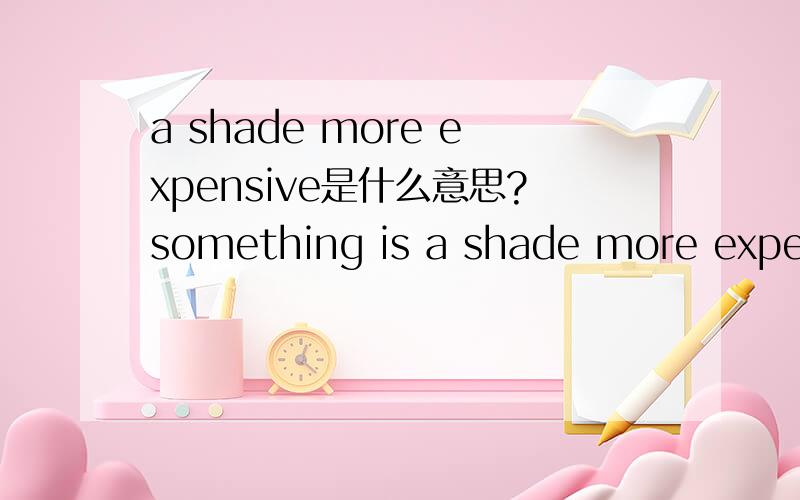 a shade more expensive是什么意思?something is a shade more expensive~