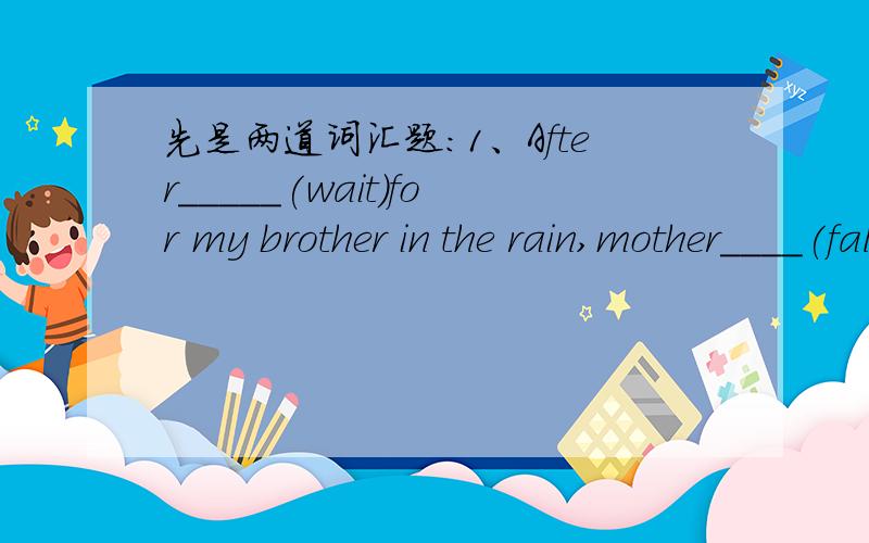 先是两道词汇题：1、After_____(wait)for my brother in the rain,mother____(fall)ill.2、It's much too____nosie here.同义句转换：1、Millie is ill.Her sister worries about her.Millie's illness___ ___ ___.2、I don't know when I will start