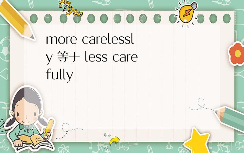 more carelessly 等于 less carefully