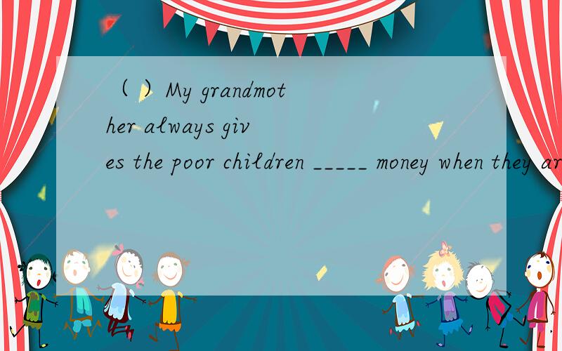 （ ）My grandmother always gives the poor children _____ money when they are in trouble.A.many B.some C.a few D.few要原因