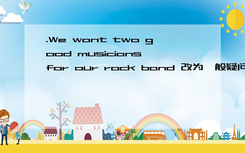 .We want two good musicians for our rock band 改为一般疑问句（ ）（ ）want two good musicians for you rock band?