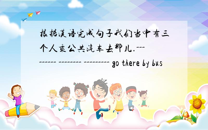 根据汉语完成句子我们当中有三个人乘公共汽车去那儿.--------- -------- --------- go there by bus