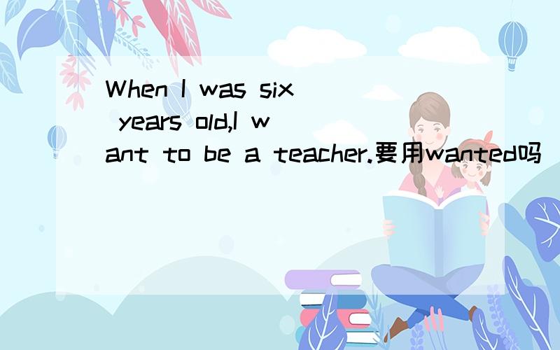 When I was six years old,I want to be a teacher.要用wanted吗