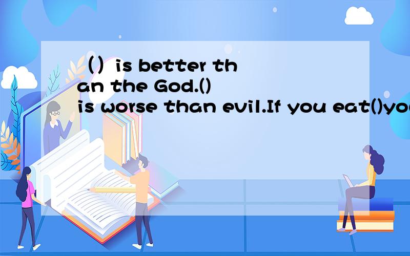 （）is better than the God.() is worse than evil.If you eat()you will die.三个填同一词,谁会阿?