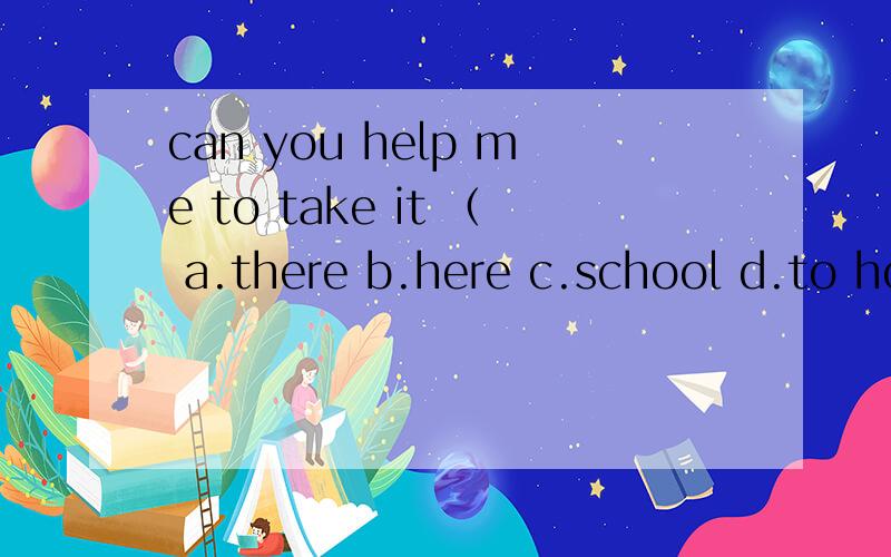 can you help me to take it （ a.there b.here c.school d.to home 为什么