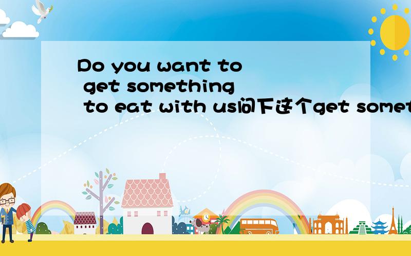 Do you want to get something to eat with us问下这个get something翻译成什么?我觉得不加它意思也不会有变化吧?Do you want to eat with us