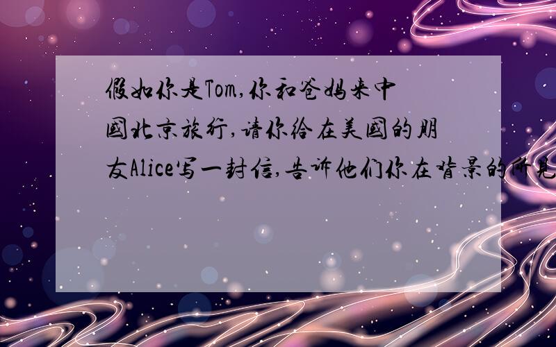 假如你是Tom,你和爸妈来中国北京旅行,请你给在美国的朋友Alice写一封信,告诉他们你在背景的所见所闻.要求：语句通顺,符合逻辑,60个单词左右.