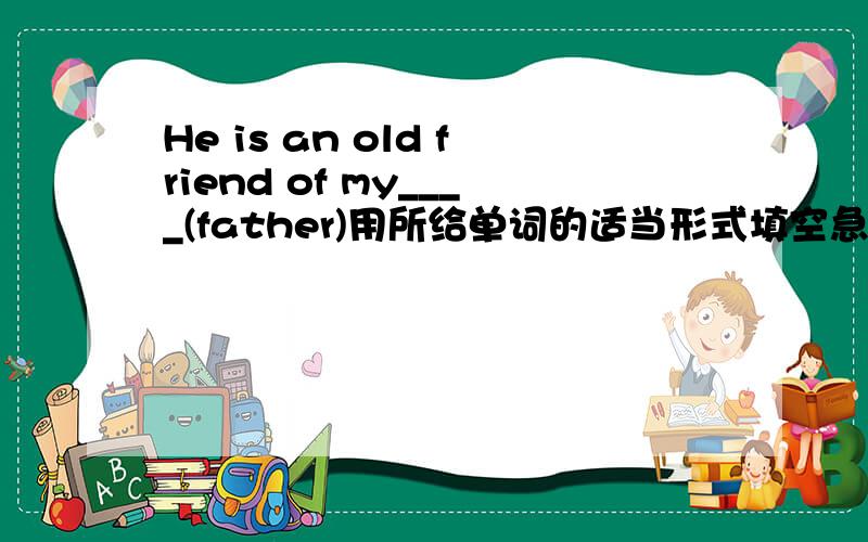 He is an old friend of my____(father)用所给单词的适当形式填空急答!
