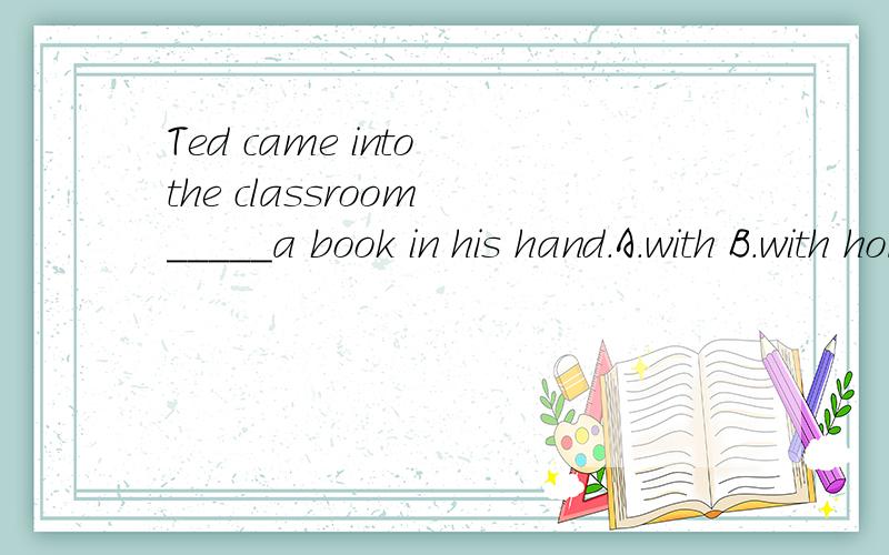 Ted came into the classroom _____a book in his hand.A.with B.with holding