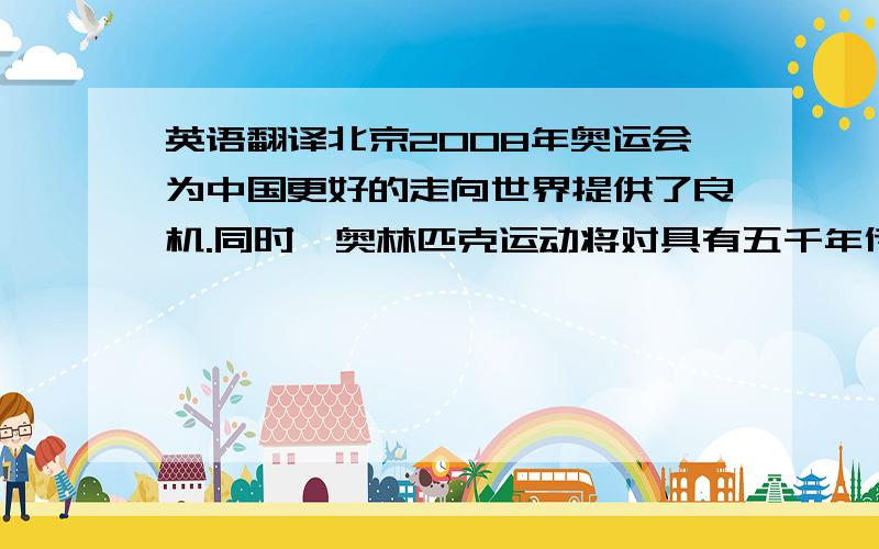 英语翻译北京2008年奥运会为中国更好的走向世界提供了良机.同时,奥林匹克运动将对具有五千年传统文化的中国在政治 、经济、文化上产生一系列深远的影响,中国的传统文化.在东西方文化