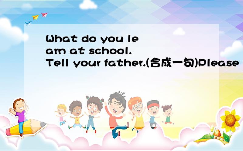 What do you learn at school.Tell your father.(合成一句)Please tell your father ____  ____  ____ at school.