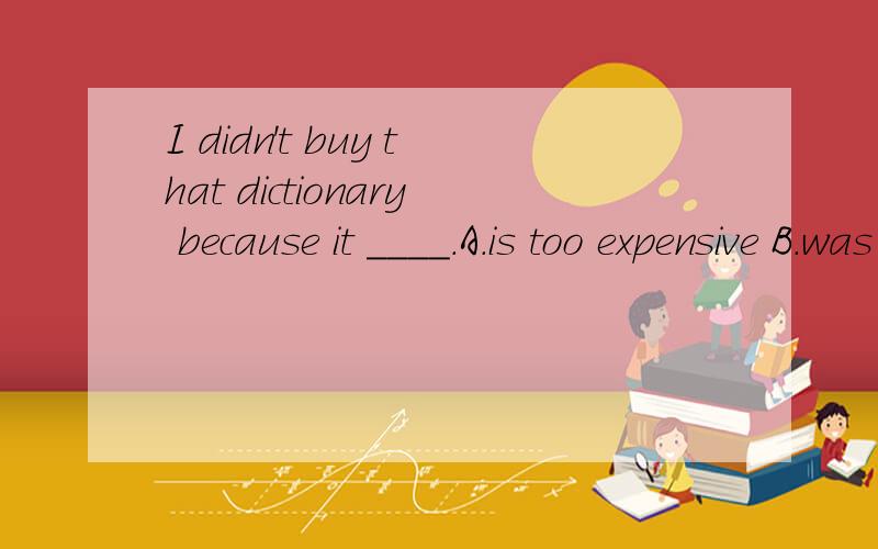 I didn't buy that dictionary because it ____.A.is too expensive B.was too expensive C.was much expensive D.was too much expensive