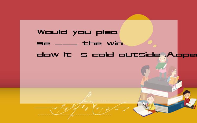 Would you please ___ the window It's cold outside .A.open B.opening C.not open D.not to open ,为什么?