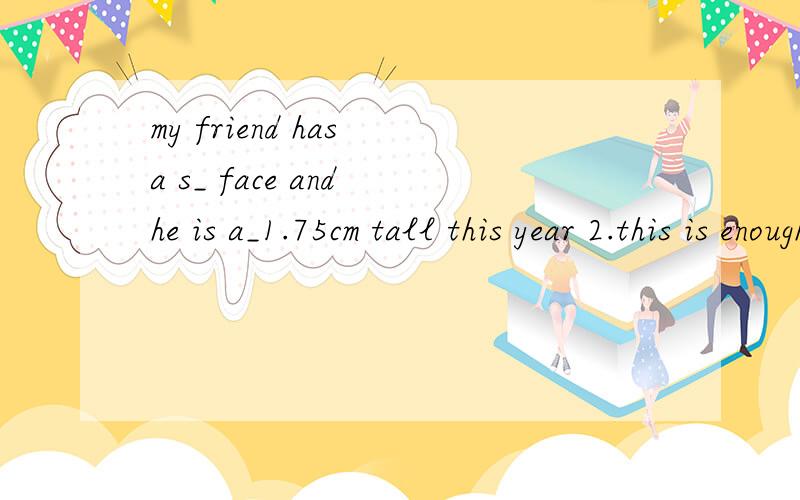 my friend has a s_ face and he is a_1.75cm tall this year 2.this is enough time for you to do it,so please be p__