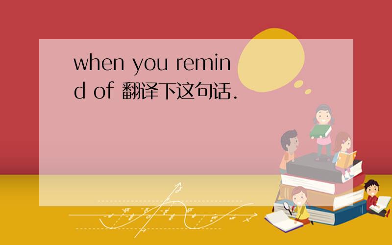 when you remind of 翻译下这句话.