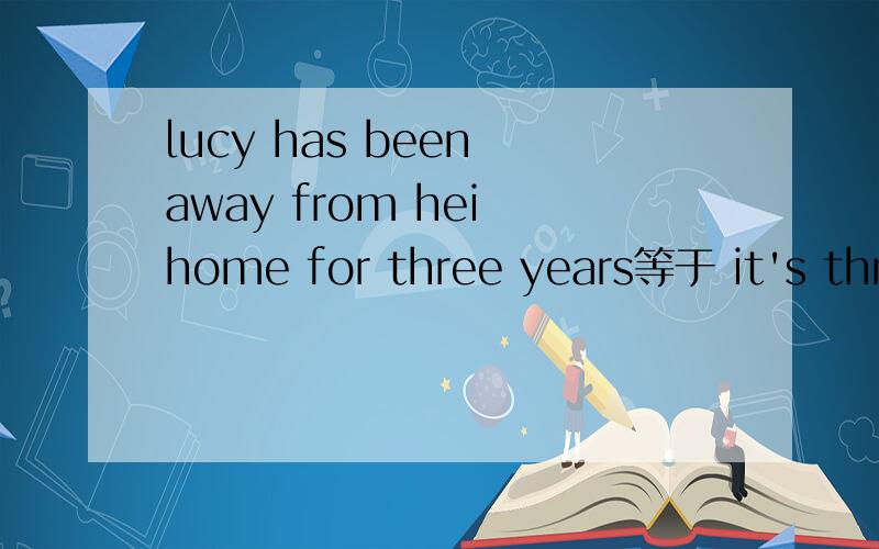 lucy has been away from hei home for three years等于 it's three years ______lucy ___ __________