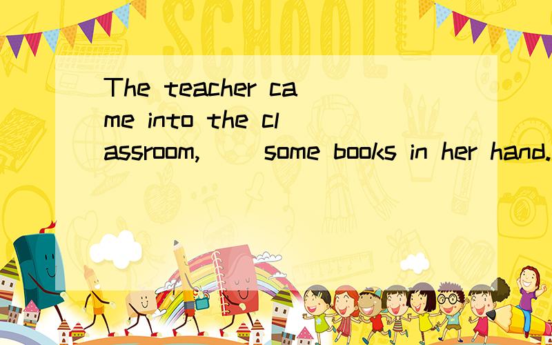 The teacher came into the classroom,( )some books in her hand.A.hold B.holding C.bring D.carrying