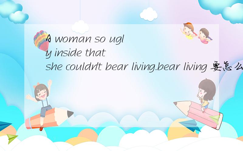 A woman so ugly inside that she couldn't bear living.bear living 要怎么理解?