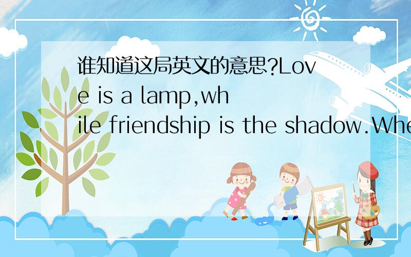 谁知道这局英文的意思?Love is a lamp,while friendship is the shadow.When the lamp is off,you will find the shadow everywhere.Friend is who can give youstrength at last.