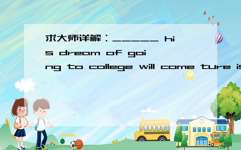 求大师详解：_____ his dream of going to college will come ture is uncertain.A.That B.WhetherC.IfD.Even if为什么不能选C呢?