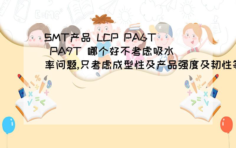 SMT产品 LCP PA6T PA9T 哪个好不考虑吸水率问题,只考虑成型性及产品强度及韧性等问题