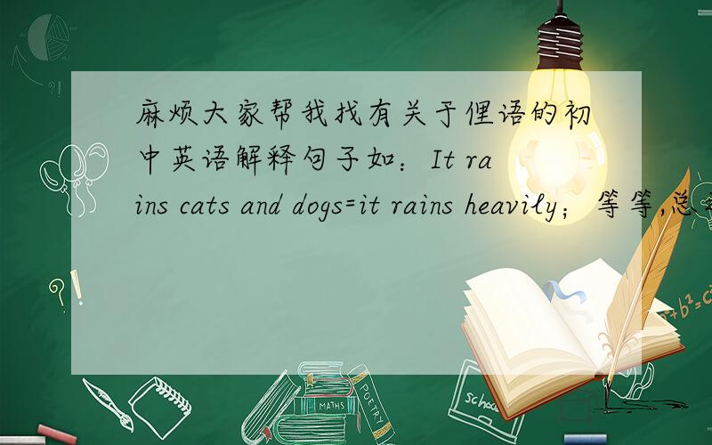 麻烦大家帮我找有关于俚语的初中英语解释句子如：It rains cats and dogs=it rains heavily；等等,总之像上面这样有用到英语俚语的解释句子都帮我找找,多多益善.（急!）希望大家能够找出可以用英