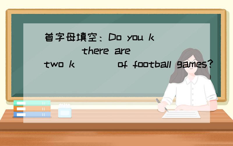 首字母填空：Do you k___ there are two k____of football games?