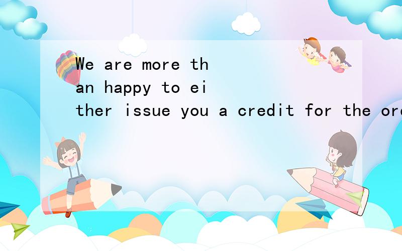 We are more than happy to either issue you a credit for the order or send you a replacement order.能帮我翻译一下么?不是很明白.We are more than happy to either issue you a credit for the order or send you a replacement order.If we send a