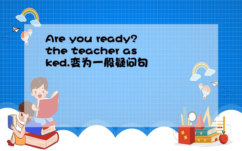 Are you ready?the teacher asked.变为一般疑问句
